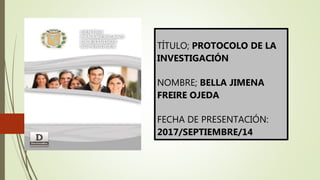 TÍTULO; PROTOCOLO DE LA
INVESTIGACIÓN
NOMBRE; BELLA JIMENA
FREIRE OJEDA
FECHA DE PRESENTACIÓN:
2017/SEPTIEMBRE/14
 