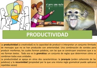 PRODUCTIVIDAD
La productividad (o creatividad) es la capacidad de producir e interpretar un conjunto ilimitado
de mensajes que no se han producido con anterioridad. Una combinación de sonidos para
producir morfemas, los cuales forman palabras, con las que se construyen oraciones que a su
vez forman textos. Todo eso es la gramática: un conjunto de reglas que determinan cómo se
combinan todas esas unidades.
La productividad se apoya en otras dos características: la jerarquía (orden coherente de las
palabras) y la recursividad (propiedad por la que una misma regla gramatical puede aplicarse
repetidas veces)
 