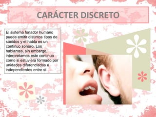 CARÁCTER DISCRETO
El sistema fonador humano
puede emitir distintos tipos de
sonidos y el habla es un
continuo sonoro. Los
hablantes, sin embargo,
interpretamos este continuo
como si estuviera formado por
unidades diferenciadas e
independientes entre sí.
 