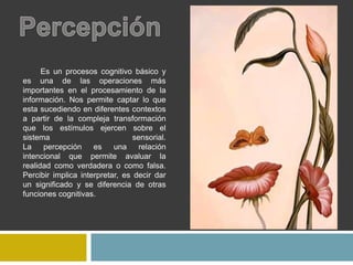 Es un procesos cognitivo básico y
es una de las operaciones más
importantes en el procesamiento de la
información. Nos permite captar lo que
esta sucediendo en diferentes contextos
a partir de la compleja transformación
que los estímulos ejercen sobre el
sistema sensorial.
La percepción es una relación
intencional que permite avaluar la
realidad como verdadera o como falsa.
Percibir implica interpretar, es decir dar
un significado y se diferencia de otras
funciones cognitivas.
 