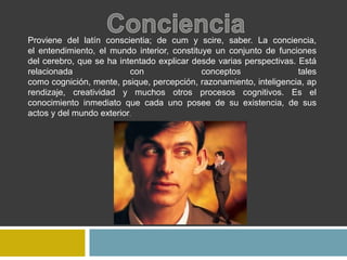 Proviene del latín conscientia; de cum y scire, saber. La conciencia,
el entendimiento, el mundo interior, constituye un conjunto de funciones
del cerebro, que se ha intentado explicar desde varias perspectivas. Está
relacionada con conceptos tales
como cognición, mente, psique, percepción, razonamiento, inteligencia, ap
rendizaje, creatividad y muchos otros procesos cognitivos. Es el
conocimiento inmediato que cada uno posee de su existencia, de sus
actos y del mundo exterior.
 