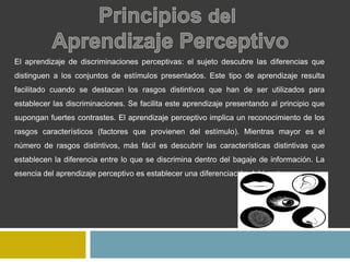 El aprendizaje de discriminaciones perceptivas: el sujeto descubre las diferencias que
distinguen a los conjuntos de estímulos presentados. Este tipo de aprendizaje resulta
facilitado cuando se destacan los rasgos distintivos que han de ser utilizados para
establecer las discriminaciones. Se facilita este aprendizaje presentando al principio que
supongan fuertes contrastes. El aprendizaje perceptivo implica un reconocimiento de los
rasgos característicos (factores que provienen del estímulo). Mientras mayor es el
número de rasgos distintivos, más fácil es descubrir las características distintivas que
establecen la diferencia entre lo que se discrimina dentro del bagaje de información. La
esencia del aprendizaje perceptivo es establecer una diferenciación del input.
 