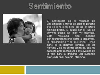 El sentimiento es el resultado de
una emoción, a través del cual, la persona
que es consciente tiene acceso al estado
anímico propio. El cauce por el cual se
solventa puede ser físico y/o espiritual.
Esta respuesta está mediada
por neurotransmisores como la dopamina,
la noradrenalina y la serotonina. Forma
parte de la dinámica cerebral del ser
humano y de los demás animales, que les
capacita para reaccionar a los eventos de
la vida diaria al drenarse una sustancia
producida en el cerebro, al mismo.
 