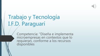 Trabajo y Tecnología
I.F.D. Paraguarí
Competencia: “Diseña e implementa
microempresas en contextos que lo
requieran, conforme a los recursos
disponibles
 