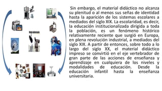 Sin embargo, el material didáctico no alcanza
su plenitud o al menos sus señas de identidad
hasta la aparición de los sistemas escolares a
mediados del siglo XIX. La escolaridad, es decir,
la educación institucionalizada dirigida a toda
la población, es un fenómeno histórico
relativamente reciente que surgió en Europa,
en plena revolución industrial, a mediados del
siglo XIX. A partir de entonces, sobre todo a lo
largo del siglo XX, el material didáctico
impreso se convirtió en el eje vertebrador de
gran parte de las acciones de enseñanza y
aprendizaje en cualquiera de los niveles y
modalidades de educación. Desde la
educación infantil hasta la enseñanza
universitaria.
 