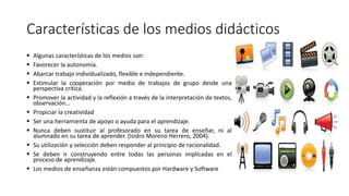 Características de los medios didácticos
 Algunas características de los medios son:
 Favorecer la autonomía.
 Abarcar trabajo individualizado, flexible e independiente.
 Estimular la cooperación por medio de trabajos de grupo desde una
perspectiva crítica.
 Promover la actividad y la reflexión a través de la interpretación de textos,
observación…
 Propiciar la creatividad
 Ser una herramienta de apoyo o ayuda para el aprendizaje.
 Nunca deben sustituir al profesorado en su tarea de enseñar, ni al
alumnado en su tarea de aprender. (Isidro Moreno Herrero, 2004).
 Su utilización y selección deben responder al principio de racionalidad.
 Se deben ir construyendo entre todas las personas implicadas en el
proceso de aprendizaje.
 Los medios de enseñanza están compuestos por Hardware y Software
 