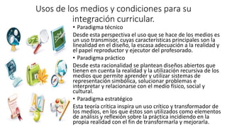 Usos de los medios y condiciones para su
integración curricular.
• Paradigma técnico
Desde esta perspectiva el uso que se hace de los medios es
un uso transmisor, cuyas características principales son la
linealidad en el diseño, la escasa adecuación a la realidad y
el papel reproductor y ejecutor del profesorado.
• Paradigma práctico
Desde esta racionalidad se plantean diseños abiertos que
tienen en cuenta la realidad y la utilización recursiva de los
medios que permite aprender y utilizar sistemas de
representación simbólica, solucionar problemas e
interpretar y relacionarse con el medio físico, social y
cultural.
• Paradigma estratégico
Esta teoría crítica inspira un uso crítico y transformador de
los medios, en los que éstos son utilizados como elementos
de análisis y reflexión sobre la práctica incidiendo en la
propia realidad con el fin de transformarla y mejorarla.
 
