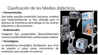 Clasificación de los Medios didácticos.
• Convencionales
Son todos aquellos materiales (recursos, medios)
que tradicionalmente se han utilizado para el
proceso de enseñanza-aprendizaje en los centros
educativos y de enseñanza.
• Audiovisuales
Imágenes fijas proyectables (fotos),Materiales
sonoros (audio),Materiales audiovisuales (vídeo).
• Tecnológicos
La plataforma tecnológica (hardware): que sirve
de soporte y actúa como instrumento de
mediación para acceder al material.
 