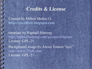 Credits & License

    Content by Milton Muñoz O.
    http://cocolibre.blogspot.com


    template by Raphaël Hertzog
    http://raphaelhertzog.com/go/ooo-template
    License: GPL-2+

    Background image by Alexis Younes “ayo”
    http://www.73lab.com
    License: GPL-2+
 