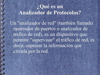 ¿Qué es un
    Analizador de Protocolos?
Un "analizador de red" (también llamado
 rastreador de puertos o analizador de
 trafico de red), es un dispositivo que
 permite "supervisar" el tráfico de red, es
 decir, capturar la información que
 circula por la red.
 