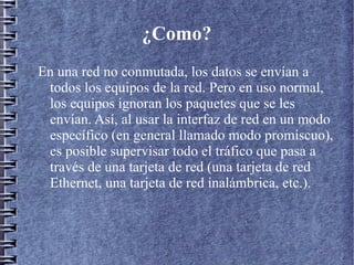 ¿Como?
En una red no conmutada, los datos se envían a
 todos los equipos de la red. Pero en uso normal,
 los equipos ignoran los paquetes que se les
 envían. Así, al usar la interfaz de red en un modo
 específico (en general llamado modo promiscuo),
 es posible supervisar todo el tráfico que pasa a
 través de una tarjeta de red (una tarjeta de red
 Ethernet, una tarjeta de red inalámbrica, etc.).
 