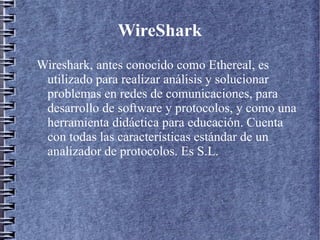 WireShark
Wireshark, antes conocido como Ethereal, es
 utilizado para realizar análisis y solucionar
 problemas en redes de comunicaciones, para
 desarrollo de software y protocolos, y como una
 herramienta didáctica para educación. Cuenta
 con todas las características estándar de un
 analizador de protocolos. Es S.L.
 
