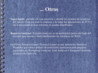 ... Otros
SuperAgent: permite ver con precisión y detalle los tiempos de respuesta
  del usuario final por toda la empresa y de todas las aplicaciones de TCP, y
  sin la necesidad de usar extremos ni sondas distribuidas.


ReporterAnalyzer: ReporterAnalyzer es un analizador pasivo del lado del
 servidor que rastrea y mide rápidamente las interfaces de WAN.


OptiView Protocol Expert: Protocol Expert es una aplicación basada en
 Windows que ofrece análisis de protocolos autónomos para paquetes
 capturados de Workgroup Analyzer, Link Analyzer e Integrated Network
 Analyzer de Optiview.
 