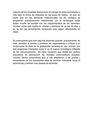 mayoría de los docentes desconocen el manejo de estas tecnologías o mas bien la forma de utilizarlas en las aulas de clases. Si bien es cierto que en las semanas institucionales de los colegios se programan actualizaciones relacionadas con la tecnología, estas distan mucho de cumplir con los requerimientos de los docentes, muchas veces solo queda en charlas y prácticas de un par de días y no se dan las herramientas necesarias para seguir utilizándolas en clase. 
Es preocupante que sean algunos docentes quienes, precisamente, se vean cerrados al cambio y prefieran ser espectadores o críticos y no involucrarse de lleno en la globalizada sociedad en que vivimos que trae exigencias inherentes como lo es el avance tecnológico reflejado en las comunicaciones. Se hace necesario que desde los centros educativos se aprovechen las ventajas comunicativas actuales, muchos hemos comprobado que si nos adaptamos a los gustos y necesidades de los estudiantes ellos se sentirán motivados hacia el aprendizaje y tendrán mas deseos de aprender. 
