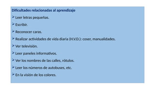 Dificultades relacionadas al aprendizaje
Leer letras pequeñas.
Escribir.
Reconocer caras.
Realizar actividades de vida diaria (H.V.D.): coser, manualidades.
Ver televisión.
Leer paneles informativos.
Ver los nombres de las calles, rótulos.
Leer los números de autobuses, etc.
En la visión de los colores.
 