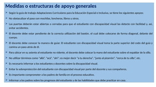 Medidas o estructuras de apoyo generales
 Según la guía de trabajo Adaptaciones Curriculares para la Educación Especial e Inclusiva, se tiene los siguientes apoyos:
 No obstaculizar el paso con mochilas, loncheras, libros u otros.
 Las puertas deberán estar abiertas o cerradas para que el estudiante con discapacidad visual las detecte con facilidad y, así,
evitar accidentes.
 El docente debe estar pendiente de la correcta utilización del bastón, el cual debe colocarse de forma diagonal, delante del
cuerpo.
 El docente debe conocer la manera de guiar. El estudiante con discapacidad visual toma la parte superior del codo del guía y
camina un paso atrás de él.
 Para ubicar en su asiento al estudiante no vidente, el docente debe colocar la mano del estudiante sobre el espaldar de la silla.
 No utilizar términos como “allá”, “acá”, “ahí”; es mejor decir “a tu derecha”, “junto al pizarrón”, “cerca de tu silla”, etc.
 Es necesario informar a los estudiantes y docentes sobre la discapacidad visual.
 Evitar la sobreprotección del estudiante con discapacidad visual por parte del docente y sus compañeros.
 Es importante comprometer a los padres de familia en el proceso educativo.
 Informar a los padres sobre los progresos del estudiante y de las habilidades que debe practicar en casa.
 