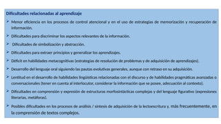 Dificultades relacionadas al aprendizaje
 Menor eficiencia en los procesos de control atencional y en el uso de estrategias de memorización y recuperación de
información.
 Dificultades para discriminar los aspectos relevantes de la información.
 Dificultades de simbolización y abstracción.
 Dificultades para extraer principios y generalizar los aprendizajes.
 Déficit en habilidades metacognitivas (estrategias de resolución de problemas y de adquisición de aprendizajes).
 Desarrollo del lenguaje oral siguiendo las pautas evolutivas generales, aunque con retraso en su adquisición.
 Lentitud en el desarrollo de habilidades lingüísticas relacionadas con el discurso y de habilidades pragmáticas avanzadas o
conversacionales (tener en cuenta al interlocutor, considerar la información que se posee, adecuación al contexto).
 Dificultades en comprensión y expresión de estructuras morfosintácticas complejas y del lenguaje figurativo (expresiones
literarias, metáforas).
 Posibles dificultades en los procesos de análisis / síntesis de adquisición de la lectoescritura y, más frecuentemente, en
la comprensión de textos complejos.
 
