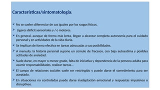 Características/sintomatología:
 No se suelen diferenciar de sus iguales por los rasgos físicos.
 Ligeros déficit sensoriales y / o motores.
 En general, aunque de forma más lenta, llegan a alcanzar completa autonomía para el cuidado
personal y en actividades de la vida diaria.
 Se implican de forma efectiva en tareas adecuadas a sus posibilidades.
 A menudo, la historia personal supone un cúmulo de fracasos, con baja autoestima y posibles
actitudes de ansiedad.
 Suele darse, en mayor o menor grado, falta de iniciativa y dependencia de la persona adulta para
asumir responsabilidades, realizar tareas...
 El campo de relaciones sociales suele ser restringido y puede darse el sometimiento para ser
aceptado.
 En situaciones no controladas puede darse inadaptación emocional y respuestas impulsivas o
disruptivas.
 