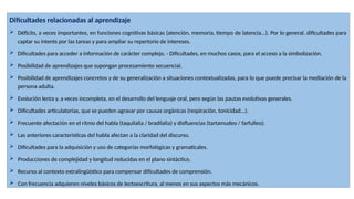 Dificultades relacionadas al aprendizaje
 Déficits, a veces importantes, en funciones cognitivas básicas (atención, memoria, tiempo de latencia...). Por lo general, dificultades para
captar su interés por las tareas y para ampliar su repertorio de intereses.
 Dificultades para acceder a información de carácter complejo. - Dificultades, en muchos casos, para el acceso a la simbolización.
 Posibilidad de aprendizajes que supongan procesamiento secuencial.
 Posibilidad de aprendizajes concretos y de su generalización a situaciones contextualizadas, para lo que puede precisar la mediación de la
persona adulta.
 Evolución lenta y, a veces incompleta, en el desarrollo del lenguaje oral, pero según las pautas evolutivas generales.
 Dificultades articulatorias, que se pueden agravar por causas orgánicas (respiración, tonicidad...).
 Frecuente afectación en el ritmo del habla (taquilalia / bradilalia) y disfluencias (tartamudeo / farfulleo).
 Las anteriores características del habla afectan a la claridad del discurso.
 Dificultades para la adquisición y uso de categorías morfológicas y gramaticales.
 Producciones de complejidad y longitud reducidas en el plano sintáctico.
 Recurso al contexto extralingüístico para compensar dificultades de comprensión.
 Con frecuencia adquieren niveles básicos de lectoescritura, al menos en sus aspectos más mecánicos.
 