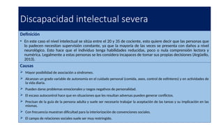 Discapacidad intelectual severa
Definición
• En este caso el nivel intelectual se sitúa entre el 20 y 35 de cociente, esto quiere decir que las personas que
lo padecen necesitan supervisión constante, ya que la mayoría de las veces se presenta con daños a nivel
neurológico. Esto hace que el individuo tenga habilidades reducidas, poco o nula comprensión lectora y
numérica. Legalmente a estas personas se les considera incapaces de tomar sus propias decisiones (Argüello,
2013).
Causas
 Mayor posibilidad de asociación a síndromes.
 Alcanzan un grado variable de autonomía en el cuidado personal (comida, aseo, control de esfínteres) y en actividades de
la vida diaria.
 Pueden darse problemas emocionales y rasgos negativos de personalidad.
 El escaso autocontrol hace que en situaciones que les resultan adversas pueden generar conflictos.
 Precisan de la guía de la persona adulta y suele ser necesario trabajar la aceptación de las tareas y su implicación en las
mismas.
 Con frecuencia muestran dificultad para la interiorización de convenciones sociales.
 El campo de relaciones sociales suele ser muy restringido.
 
