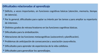 Dificultades relacionadas al aprendizaje
Déficits, a veces importantes, en funciones cognitivas básicas (atención, memoria, tiempo
de latencia).
Por lo general, dificultades para captar su interés por las tareas y para ampliar su repertorio
de intereses.
Distintos grados de retraso/trastorno en las funciones cognitivas básicas.
Dificultades para la simbolización.
Alteraciones de las funciones metacognitivas (autocontrol y planificación).
Problemas de anticipación de consecuencias y asociación causa-efecto.
Dificultades para aprender de experiencias de la vida cotidiana.
Dificultades para generalizar los aprendizajes.
 