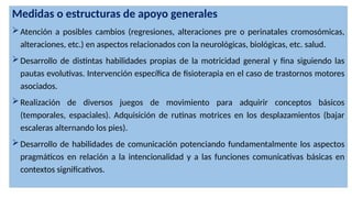 Medidas o estructuras de apoyo generales
Atención a posibles cambios (regresiones, alteraciones pre o perinatales cromosómicas,
alteraciones, etc.) en aspectos relacionados con la neurológicas, biológicas, etc. salud.
Desarrollo de distintas habilidades propias de la motricidad general y fina siguiendo las
pautas evolutivas. Intervención específica de fisioterapia en el caso de trastornos motores
asociados.
Realización de diversos juegos de movimiento para adquirir conceptos básicos
(temporales, espaciales). Adquisición de rutinas motrices en los desplazamientos (bajar
escaleras alternando los pies).
Desarrollo de habilidades de comunicación potenciando fundamentalmente los aspectos
pragmáticos en relación a la intencionalidad y a las funciones comunicativas básicas en
contextos significativos.
 