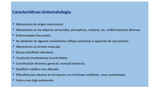 Características/sintomatología:
 Alteraciones de origen neuromotor.
 Alteraciones en los sistemas sensoriales, perceptivos, motores, etc. malformaciones diversas.
 Enfermedades frecuentes.
 No abolición de algunos movimientos reflejos primarios ni aparición de secundarios.
 Alteraciones en el tono muscular.
 Escasa movilidad voluntaria.
 Conductas involuntarias incontroladas.
 Coordinación dinámica general y manual imprecisa.
 Equilibrio estático muy alterado.
 Dificultad para situarse en el espacio y en el tiempo vestibular...muy contrastados.
 Nula o muy baja autonomía.
 