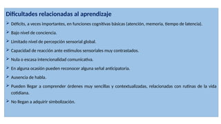 Dificultades relacionadas al aprendizaje
 Déficits, a veces importantes, en funciones cognitivas básicas (atención, memoria, tiempo de latencia).
 Bajo nivel de conciencia.
 Limitado nivel de percepción sensorial global.
 Capacidad de reacción ante estímulos sensoriales muy contrastados.
 Nula o escasa intencionalidad comunicativa.
 En alguna ocasión pueden reconocer alguna señal anticipatoria.
 Ausencia de habla.
 Pueden llegar a comprender órdenes muy sencillas y contextualizadas, relacionadas con rutinas de la vida
cotidiana.
 No llegan a adquirir simbolización.
 