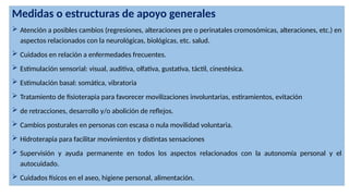 Medidas o estructuras de apoyo generales
 Atención a posibles cambios (regresiones, alteraciones pre o perinatales cromosómicas, alteraciones, etc.) en
aspectos relacionados con la neurológicas, biológicas, etc. salud.
 Cuidados en relación a enfermedades frecuentes.
 Estimulación sensorial: visual, auditiva, olfativa, gustativa, táctil, cinestésica.
 Estimulación basal: somática, vibratoria
 Tratamiento de fisioterapia para favorecer movilizaciones involuntarias, estiramientos, evitación
 de retracciones, desarrollo y/o abolición de reflejos.
 Cambios posturales en personas con escasa o nula movilidad voluntaria.
 Hidroterapia para facilitar movimientos y distintas sensaciones
 Supervisión y ayuda permanente en todos los aspectos relacionados con la autonomía personal y el
autocuidado.
 Cuidados físicos en el aseo, higiene personal, alimentación.
 