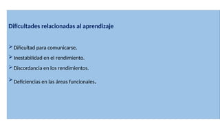 Dificultades relacionadas al aprendizaje
Dificultad para comunicarse.
Inestabilidad en el rendimiento.
Discordancia en los rendimientos.
Deficiencias en las áreas funcionales.
 