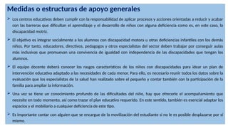 Medidas o estructuras de apoyo generales
 Los centros educativos deben cumplir con la responsabilidad de aplicar procesos y acciones orientadas a reducir y acabar
con las barreras que dificultan el aprendizaje y el desarrollo de niños con alguna deficiencia como es, en este caso, la
discapacidad motriz.
 El objetivo es integrar socialmente a los alumnos con discapacidad motora u otras deficiencias infantiles con los demás
niños. Por tanto, educadores, directivos, pedagogos y otros especialistas del sector deben trabajar por conseguir aulas
más inclusivas que promuevan una convivencia de igualdad con independencia de las discapacidades que tengan los
alumnos.
 El equipo docente deberá conocer los rasgos característicos de los niños con discapacidades para idear un plan de
intervención educativa adaptado a las necesidades de cada menor. Para ello, es necesario reunir todos los datos sobre la
evaluación que los especialistas de la salud han realizado sobre el pequeño y contar también con la participación de la
familia para ampliar la información.
 Una vez se tiene un conocimiento profundo de las dificultades del niño, hay que ofrecerle el acompañamiento que
necesite en todo momento, así como trazar el plan educativo requerido. En este sentido, también es esencial adaptar los
espacios y el mobiliario a cualquier deficiencia de este tipo.
 Es importante contar con alguien que se encargue de la movilización del estudiante si no le es posible desplazarse por sí
mismo.
 