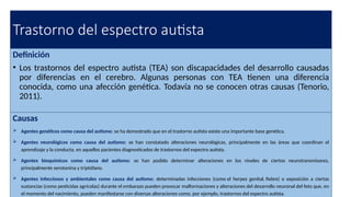 Trastorno del espectro autista
Definición
• Los trastornos del espectro autista (TEA) son discapacidades del desarrollo causadas
por diferencias en el cerebro. Algunas personas con TEA tienen una diferencia
conocida, como una afección genética. Todavía no se conocen otras causas (Tenorio,
2011).
Causas
 Agentes genéticos como causa del autismo: se ha demostrado que en el trastorno autista existe una importante base genética.
 Agentes neurológicos como causa del autismo: se han constatado alteraciones neurológicas, principalmente en las áreas que coordinan el
aprendizaje y la conducta, en aquellos pacientes diagnosticados de trastornos del espectro autista.
 Agentes bioquímicos como causa del autismo: se han podido determinar alteraciones en los niveles de ciertos neurotransmisores,
principalmente serotonina y triptófano.
 Agentes infecciosos y ambientales como causa del autismo: determinadas infecciones (como el herpes genital, fiebre) o exposición a ciertas
sustancias (como pesticidas agrícolas) durante el embarazo pueden provocar malformaciones y alteraciones del desarrollo neuronal del feto que, en
el momento del nacimiento, pueden manifestarse con diversas alteraciones como, por ejemplo, trastornos del espectro autista.
 