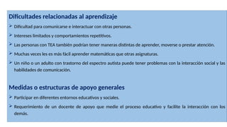 Dificultades relacionadas al aprendizaje
 Dificultad para comunicarse e interactuar con otras personas.
 Intereses limitados y comportamientos repetitivos.
 Las personas con TEA también podrían tener maneras distintas de aprender, moverse o prestar atención.
 Muchas veces les es más fácil aprender matemáticas que otras asignaturas.
 Un niño o un adulto con trastorno del espectro autista puede tener problemas con la interacción social y las
habilidades de comunicación.
Medidas o estructuras de apoyo generales
 Participar en diferentes entornos educativos y sociales.
 Requerimiento de un docente de apoyo que medie el proceso educativo y facilite la interacción con los
demás.
 