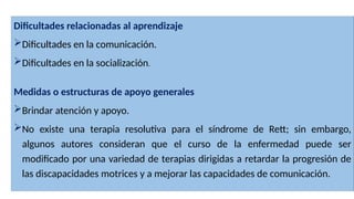 Dificultades relacionadas al aprendizaje
Dificultades en la comunicación.
Dificultades en la socialización.
Medidas o estructuras de apoyo generales
Brindar atención y apoyo.
No existe una terapia resolutiva para el síndrome de Rett; sin embargo,
algunos autores consideran que el curso de la enfermedad puede ser
modificado por una variedad de terapias dirigidas a retardar la progresión de
las discapacidades motrices y a mejorar las capacidades de comunicación.
 