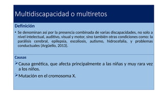 Multidiscapacidad o multiretos
Definición
• Se denominan así por la presencia combinada de varias discapacidades, no solo a
nivel intelectual, auditivo, visual y motor, sino también otras condiciones como: la
parálisis cerebral, epilepsia, escoliosis, autismo, hidrocefalia, y problemas
conductuales (Argüello, 2013).
Causas
Causa genética, que afecta principalmente a las niñas y muy rara vez
a los niños.
Mutación en el cromosoma X.
 