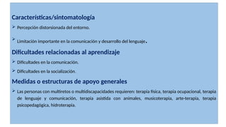 Características/sintomatología
 Percepción distorsionada del entorno.
 Limitación importante en la comunicación y desarrollo del lenguaje.
Dificultades relacionadas al aprendizaje
 Dificultades en la comunicación.
 Dificultades en la socialización.
Medidas o estructuras de apoyo generales
 Las personas con multiretos o multidiscapacidades requieren: terapia física, terapia ocupacional, terapia
de lenguaje y comunicación, terapia asistida con animales, musicoterapia, arte-terapia, terapia
psicopedagógica, hidroterapia.
 
