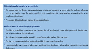 Dificultades relacionadas al aprendizaje
 En tareas que no llenan sus expectativas, muestran desgano y poco interés, incluso, algunas
veces, las evaden, por lo tanto, pierden por completo esta capacidad de concentración y se
evade en otro tema.
 Presentan dificultades en ciertas áreas específicas.
Medidas o estructuras de apoyo generales
 Establecer medidas y recursos para estimular al máximo el desarrollo personal, intelectual,
social y emocional del estudiante.
 Requieren de una especial atención, enseñanza adecuada y diferenciada.
 Contar con una variedad de materiales didácticos y experimentales.
 La computadora y el acceso a Internet motiva a los estudiantes a investigar más sobre sus temas
de interés.
 