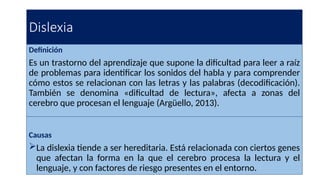 Dislexia
Definición
Es un trastorno del aprendizaje que supone la dificultad para leer a raíz
de problemas para identificar los sonidos del habla y para comprender
cómo estos se relacionan con las letras y las palabras (decodificación).
También se denomina «dificultad de lectura», afecta a zonas del
cerebro que procesan el lenguaje (Argüello, 2013).
Causas
La dislexia tiende a ser hereditaria. Está relacionada con ciertos genes
que afectan la forma en la que el cerebro procesa la lectura y el
lenguaje, y con factores de riesgo presentes en el entorno.
 