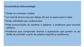 Características/sintomatología:
Tardar en comenzar a hablar.
Un nivel de lectura muy por debajo del que se espera para la edad.
Evitar actividades que conllevan leer.
Mala pronunciación de nombres o palabras, o problemas para recordar
palabras.
Problemas para comprender bromas o expresiones que pueden no ser
fáciles de entender a partir de palabras específicas (modismos).
 