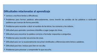 Dificultades relacionadas al aprendizaje
 Lectura y escritura lentas y dificultosas.
 Problemas para formar palabras adecuadamente, como invertir los sonidos de las palabras o confundir
palabras que suenan de forma parecida.
 Problemas para recordar o decir el nombre de las letras, los números y los colores.
 Dificultad para aprender canciones infantiles o jugar juegos de rimas.
 Dificultad para encontrar la palabra correcta o formular respuestas a preguntas.
 Problemas para recordar secuencias de cosas.
 Dificultad para ver (y ocasionalmente escuchar) similitudes y diferencias entre letras y palabras.
 Dificultad para leer, incluso para leer en voz alta.
 Problemas para procesar y comprender lo que escucha.
 