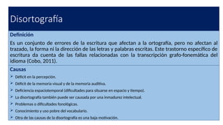 Disortografía
Definición
Es un conjunto de errores de la escritura que afectan a la ortografía, pero no afectan al
trazado, la forma ni la dirección de las letras y palabras escritas. Este trastorno específico de
escritura da cuenta de las fallas relacionadas con la transcripción grafo-fonemática del
idioma (Cobo, 2011).
Causas
 Déficit en la percepción.
 Déficit de la memoria visual y de la memoria auditiva.
 Deficiencia espaciotemporal (dificultades para situarse en espacio y tiempo).
 La disortografía también puede ser causada por una inmadurez intelectual.
 Problemas o dificultades fonológicas.
 Conocimiento y uso pobre del vocabulario.
 Otra de las causas de la disortografía es una baja motivación.
 