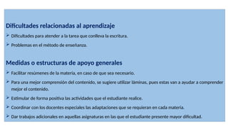 Dificultades relacionadas al aprendizaje
 Dificultades para atender a la tarea que conlleva la escritura.
 Problemas en el método de enseñanza.
Medidas o estructuras de apoyo generales
 Facilitar resúmenes de la materia, en caso de que sea necesario.
 Para una mejor comprensión del contenido, se sugiere utilizar láminas, pues estas van a ayudar a comprender
mejor el contenido.
 Estimular de forma positiva las actividades que el estudiante realice.
 Coordinar con los docentes especiales las adaptaciones que se requieran en cada materia.
 Dar trabajos adicionales en aquellas asignaturas en las que el estudiante presente mayor dificultad.
 