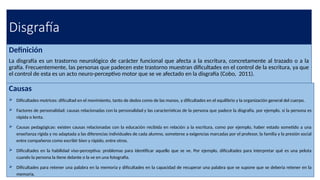 Disgrafía
Definición
La disgrafía es un trastorno neurológico de carácter funcional que afecta a la escritura, concretamente al trazado o a la
grafía. Frecuentemente, las personas que padecen este trastorno muestran dificultades en el control de la escritura, ya que
el control de esta es un acto neuro-perceptivo motor que se ve afectado en la disgrafía (Cobo, 2011).
Causas
 Dificultades motrices: dificultad en el movimiento, tanto de dedos como de las manos, y dificultades en el equilibrio y la organización general del cuerpo.
 Factores de personalidad: causas relacionadas con la personalidad y las características de la persona que padece la disgrafía, por ejemplo, si la persona es
rápida o lenta.
 Causas pedagógicas: existen causas relacionadas con la educación recibida en relación a la escritura, como por ejemplo, haber estado sometido a una
enseñanza rígida y no adaptada a las diferencias individuales de cada alumno, someterse a exigencias marcadas por el profesor, la familia y la presión social
entre compañeros como escribir bien y rápido, entre otros.
 Dificultades en la habilidad viso-perceptiva: problemas para identificar aquello que se ve. Por ejemplo, dificultades para interpretar qué es una pelota
cuando la persona la tiene delante o la ve en una fotografía.
 Dificultades para retener una palabra en la memoria y dificultades en la capacidad de recuperar una palabra que se supone que se debería retener en la
memoria.
 