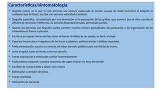 Características/sintomatología:
 Disgrafía motriz, en la que el niño presenta una postura inadecuada al escribir, maneja de modo incorrecto el bolígrafo (o
cualquier tipo de lápiz), escribe con excesiva velocidad o lentitud.
 Disgrafía específica, caracterizada por una desviación en la percepción de las grafías, que provoca que el niño cree letras
difíciles de reconocer (deformes, de tamaño desproporcionado, demasiado juntas).
 Aparte, las personas con disgrafía suelen cometer muchos errores gramaticales, de puntuación y de organización de los
contenidos en frases y párrafos.
 Escritura en espejo: letras escritas como si fueran el reflejo de un espejo, es decir, al revés.
 Espacios incorrectos o irregulares de las letras y palabras: palabras juntas o sílabas separadas.
 Mala presentación: sucia y con marcas de haber borrado palabras para escribirlas de nuevo.
 Letra irregular tanto en forma como en tamaño.
 Letras mayúsculas y minúsculas usadas incorrectamente.
 Mala postura corporal y manera incorrecta de coger el lápiz a la hora de escribir.
 Escriben de manera lenta y torpe, con errores.
 Eliminación u omisión de letras.
 Letras invertidas.
 Inclinación de las letras.
 