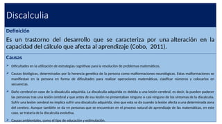 Discalculia
Definición
Es un trastorno del desarrollo que se caracteriza por una alteración en la
capacidad del cálculo que afecta al aprendizaje (Cobo, 2011).
Causas
 Dificultades en la utilización de estrategias cognitivas para la resolución de problemas matemáticos.
 Causas biológicas, determinadas por la herencia genética de la persona como malformaciones neurológicas. Estas malformaciones se
manifiestan en la persona en forma de dificultades para realizar operaciones matemáticas, clasificar números y colocarlos en
secuencias.
 Daño cerebral en caso de la discalculia adquirida. La discalculia adquirida es debida a una lesión cerebral, es decir, la pueden padecer
las personas tras una lesión cerebral y que antes de esa lesión no presentaban ninguno o casi ninguno de los síntomas de la discalculia.
Sufrir una lesión cerebral no implica sufrir una discalculia adquirida, sino que esta se da cuando la lesión afecta a una determinada zona
del cerebro. Aunque también se da en personas que se encuentran en el proceso natural de aprendizaje de las matemáticas, en este
caso, se trataría de la discalculia evolutiva.
 Causas ambientales, como el tipo de educación y estimulación.
 