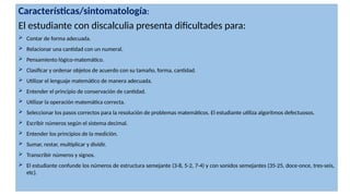 Características/sintomatología:
El estudiante con discalculia presenta dificultades para:
 Contar de forma adecuada.
 Relacionar una cantidad con un numeral.
 Pensamiento lógico-matemático.
 Clasificar y ordenar objetos de acuerdo con su tamaño, forma, cantidad.
 Utilizar el lenguaje matemático de manera adecuada.
 Entender el principio de conservación de cantidad.
 Utilizar la operación matemática correcta.
 Seleccionar los pasos correctos para la resolución de problemas matemáticos. El estudiante utiliza algoritmos defectuosos.
 Escribir números según el sistema decimal.
 Entender los principios de la medición.
 Sumar, restar, multiplicar y dividir.
 Transcribir números y signos.
 El estudiante confunde los números de estructura semejante (3-8, 5-2, 7-4) y con sonidos semejantes (35-25, doce-once, tres-seis,
etc).
 