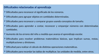 Dificultades relacionadas al aprendizaje
Dificultades para reconocer el significado de los números.
Dificultades para agrupar objetos en cantidades determinadas.
Dificultades para reconocer y comparar grupos usando conceptos de tamaño.
Dificultades para aprender a contar, reconocer y emparejar números con determinadas
cantidades.
Aumento de los errores del niño a medida que avanza el aprendizaje escolar.
Dificultades para resolver problemas matemáticos básicos, que implican sumas, restas,
multiplicaciones y divisiones.
Dificultad para realizar el cálculo de distintas operaciones matemáticas.
Dificultades para recordar las tablas de multiplicar, las unidades de medida, entre otros.
 