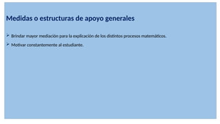 Medidas o estructuras de apoyo generales
 Brindar mayor mediación para la explicación de los distintos procesos matemáticos.
 Motivar constantemente al estudiante.
 