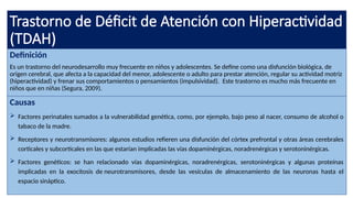 Trastorno de Déficit de Atención con Hiperactividad
(TDAH)
Definición
Es un trastorno del neurodesarrollo muy frecuente en niños y adolescentes. Se define como una disfunción biológica, de
origen cerebral, que afecta a la capacidad del menor, adolescente o adulto para prestar atención, regular su actividad motriz
(hiperactividad) y frenar sus comportamientos o pensamientos (impulsividad). Este trastorno es mucho más frecuente en
niños que en niñas (Segura, 2009).
Causas
 Factores perinatales sumados a la vulnerabilidad genética, como, por ejemplo, bajo peso al nacer, consumo de alcohol o
tabaco de la madre.
 Receptores y neurotransmisores: algunos estudios refieren una disfunción del córtex prefrontal y otras áreas cerebrales
corticales y subcorticales en las que estarían implicadas las vías dopaminérgicas, noradrenérgicas y serotoninérgicas.
 Factores genéticos: se han relacionado vías dopaminérgicas, noradrenérgicas, serotoninérgicas y algunas proteínas
implicadas en la exocitosis de neurotransmisores, desde las vesículas de almacenamiento de las neuronas hasta el
espacio sináptico.
 