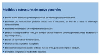 Medidas o estructuras de apoyo generales
 Brindar mayor mediación para la explicación de los distintos procesos matemáticos.
 Establecer una comunicación personal cercana con el estudiante, al final de la clase, si interrumpe
constantemente.
 El docente debe modelar un comportamiento adecuado.
 Emplear señales preventivas como, por ejemplo, tarjetas de colores (amarilla: primera llamada de atención, y
roja: tiempo fuera).
 Escribir las expectativas de manera clara.
 Enseñar qué es aceptable e inaceptable.
 Establecer consecuencias claras y justas de manera firme, para que siempre se apliquen.
 Demostrar comprensión, flexibilidad y paciencia.
 